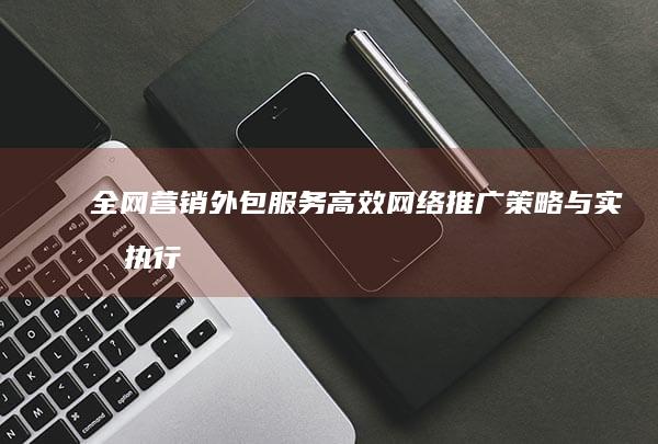 全网营销外包服务：高效网络推广策略与实战执行